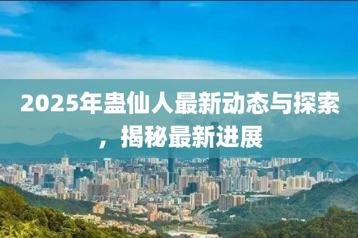 2025年蛊仙人最新动态与探索，揭秘最新进展