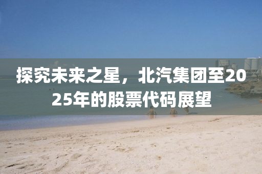 探究未来之星，北汽集团至2025年的股票代码展望