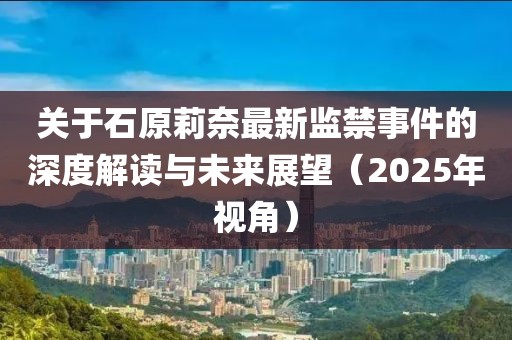 关于石原莉奈最新监禁事件的深度解读与未来展望（2025年视角）