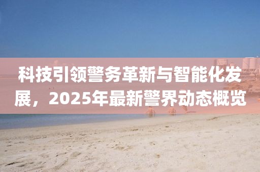 科技引领警务革新与智能化发展，2025年最新警界动态概览