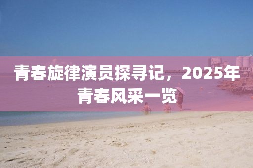 青春旋律演员探寻记，2025年青春风采一览