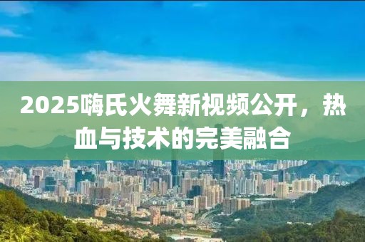 2025嗨氏火舞新视频公开，热血与技术的完美融合