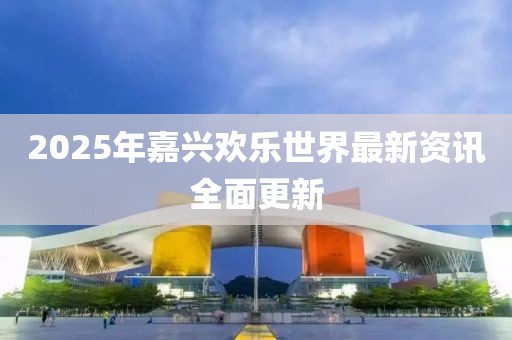2025年嘉兴欢乐世界最新资讯全面更新
