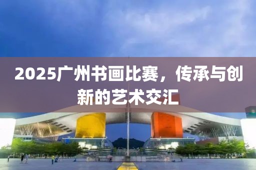 2025广州书画比赛，传承与创新的艺术交汇