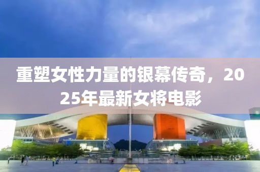 重塑女性力量的银幕传奇，2025年最新女将电影