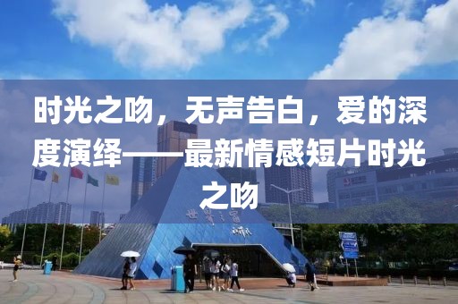 时光之吻，无声告白，爱的深度演绎——最新情感短片时光之吻