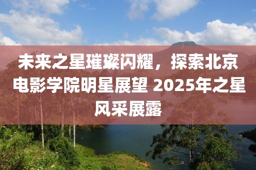 未来之星璀璨闪耀，探索北京电影学院明星展望 2025年之星风采展露