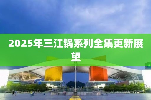 2025年三江锅系列全集更新展望