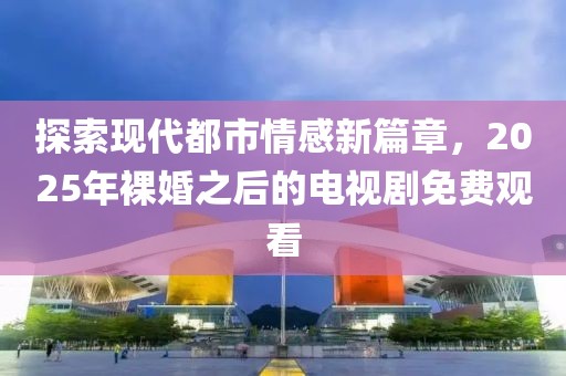 探索现代都市情感新篇章，2025年裸婚之后的电视剧免费观看