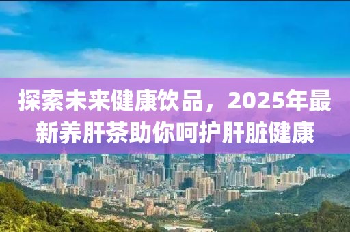 探索未来健康饮品，2025年最新养肝茶助你呵护肝脏健康