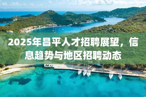 2025年昌平人才招聘展望，信息趋势与地区招聘动态