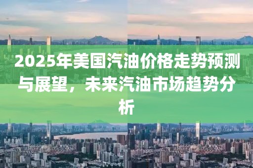 2025年美国汽油价格走势预测与展望，未来汽油市场趋势分析