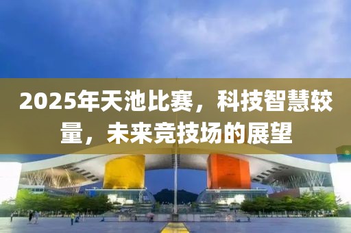 2025年天池比赛，科技智慧较量，未来竞技场的展望