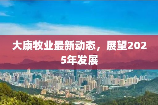 大康牧业最新动态，展望2025年发展