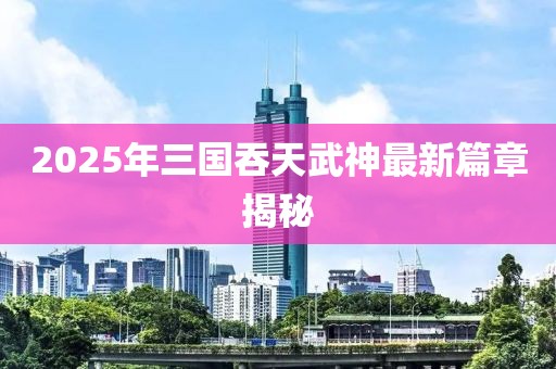 2025年三国吞天武神最新篇章揭秘