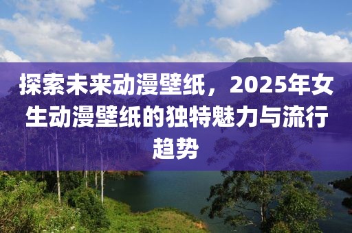 探索未来动漫壁纸，2025年女生动漫壁纸的独特魅力与流行趋势
