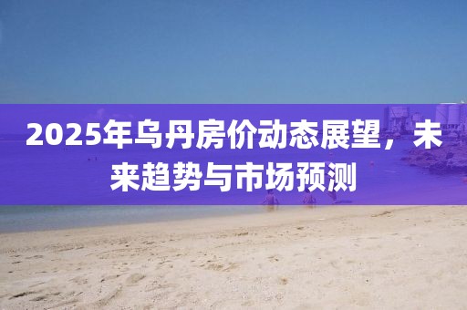 2025年乌丹房价动态展望，未来趋势与市场预测