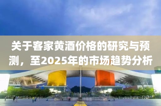 关于客家黄酒价格的研究与预测，至2025年的市场趋势分析
