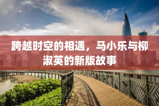 跨越时空的相遇，马小乐与柳淑英的新版故事