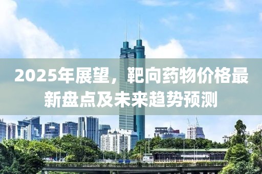 2025年展望，靶向药物价格最新盘点及未来趋势预测