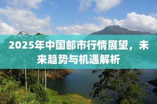 2025年中国邮市行情展望，未来趋势与机遇解析