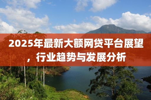 2025年最新大额网贷平台展望，行业趋势与发展分析