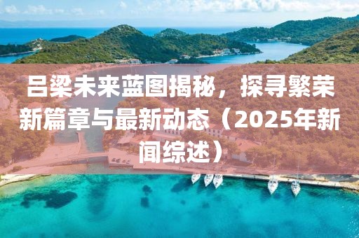 吕梁未来蓝图揭秘，探寻繁荣新篇章与最新动态（2025年新闻综述）