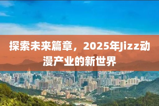 探索未来篇章，2025年Jizz动漫产业的新世界