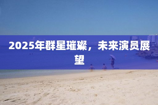 2025年群星璀璨，未来演员展望