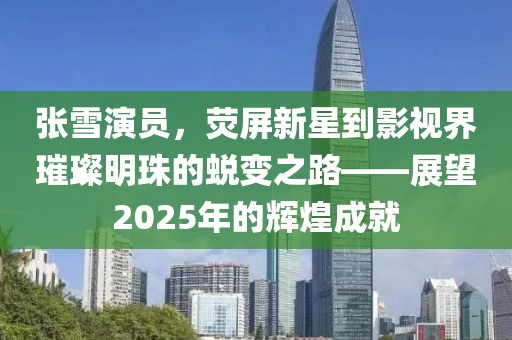 张雪演员，荧屏新星到影视界璀璨明珠的蜕变之路——展望2025年的辉煌成就