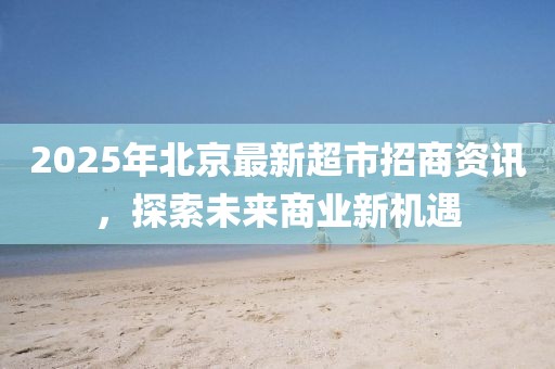 2025年北京最新超市招商资讯，探索未来商业新机遇