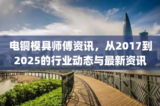 电铜模具师傅资讯，从2017到2025的行业动态与最新资讯