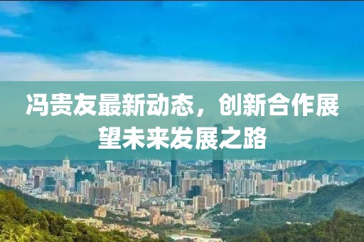冯贵友最新动态，创新合作展望未来发展之路