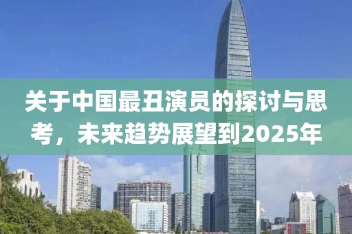 关于中国最丑演员的探讨与思考，未来趋势展望到2025年
