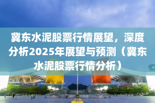 冀东水泥股票行情展望，深度分析2025年展望与预测（冀东水泥股票行情分析）