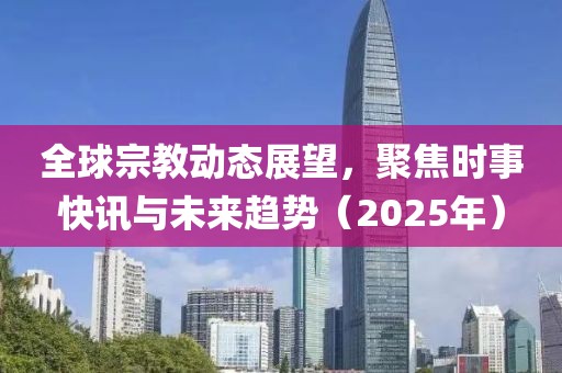 全球宗教动态展望，聚焦时事快讯与未来趋势（2025年）