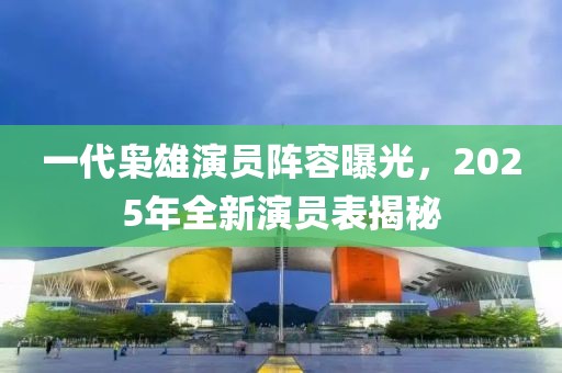 一代枭雄演员阵容曝光，2025年全新演员表揭秘