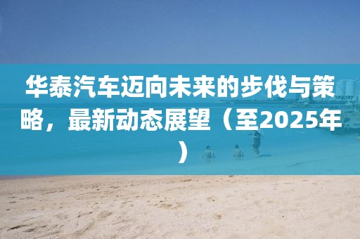 华泰汽车迈向未来的步伐与策略，最新动态展望（至2025年）