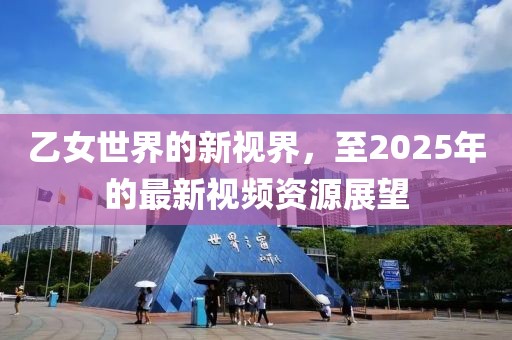 乙女世界的新视界，至2025年的最新视频资源展望