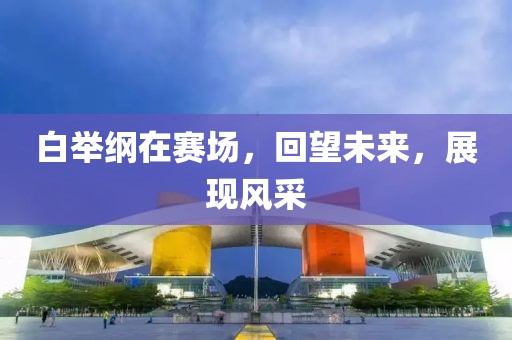 白举纲在赛场，回望未来，展现风采