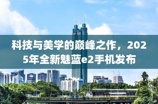 科技与美学的巅峰之作，2025年全新魅蓝e2手机发布