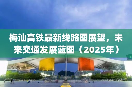 梅汕高铁最新线路图展望，未来交通发展蓝图（2025年）