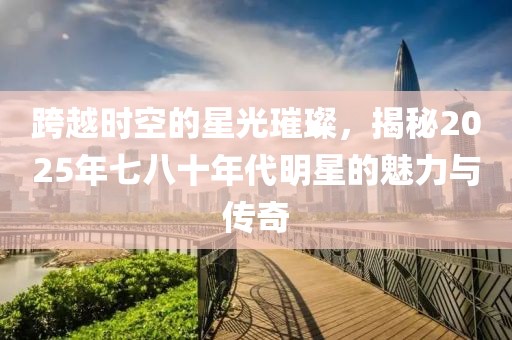 跨越时空的星光璀璨，揭秘2025年七八十年代明星的魅力与传奇