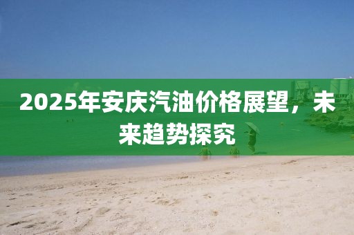 2025年安庆汽油价格展望，未来趋势探究