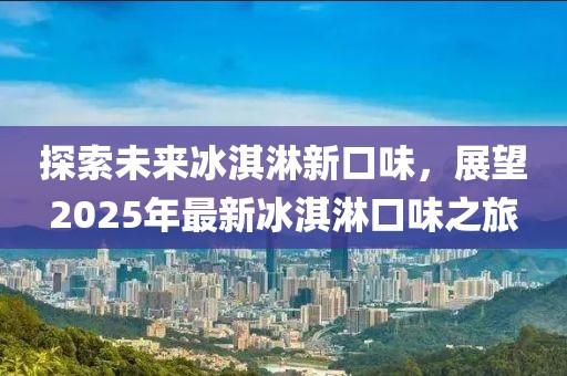 探索未来冰淇淋新口味，展望2025年最新冰淇淋口味之旅