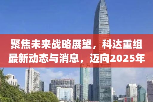 聚焦未来战略展望，科达重组最新动态与消息，迈向2025年