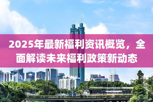 2025年最新福利资讯概览，全面解读未来福利政策新动态