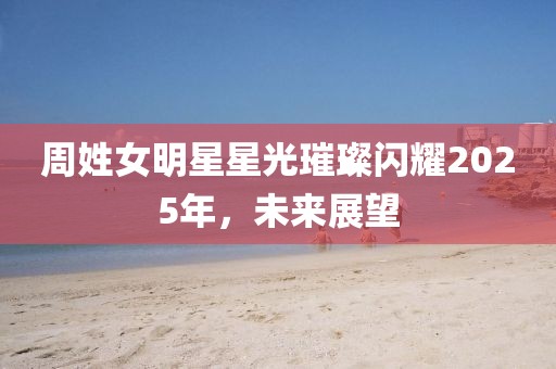 周姓女明星星光璀璨闪耀2025年，未来展望
