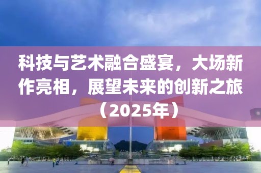 科技与艺术融合盛宴，大场新作亮相，展望未来的创新之旅（2025年）