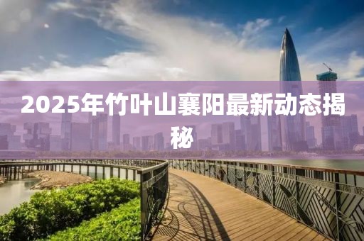 2025年竹叶山襄阳最新动态揭秘